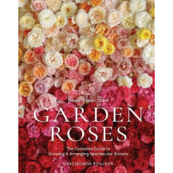 Grace Rose Farm: Garden Roses: The Complete Guide to Growing & Arranging Spectacular Blooms