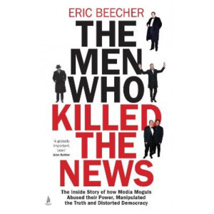 The Men Who Killed the News: The inside story of how media moguls abused their power, manipulated the truth and distorted democracy