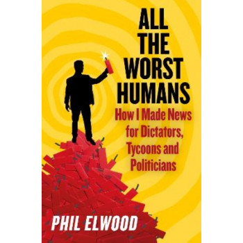 All The Worst Humans: How I Made News for Dictators, Tycoons and Politicians