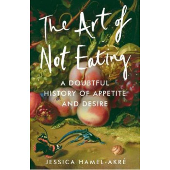 The Art of Not Eating: A Doubtful History of Appetite and Desire