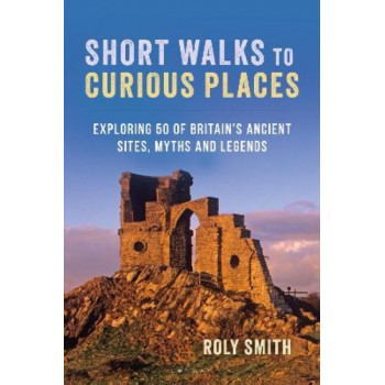 Short Walks to Curious Places: Exploring 50 of Britain's Ancient Sites, Myths and Legends